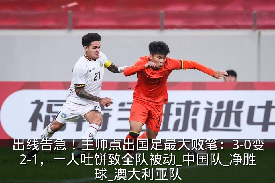 出线告急!主帅点出国足最大败笔:3-0变2-1,一人吐饼致全队被动_中国队_净胜球_澳大利亚队